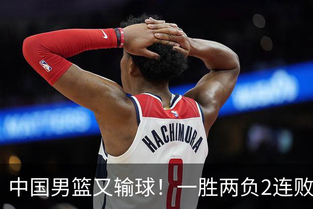 中国男篮又输球！一胜两负2连败，末段冲突3人被驱逐，下场更不好打