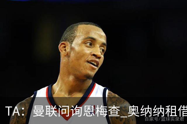 TA：曼联问询恩梅查 奥纳纳租借不含买断条款对方承担部分薪水